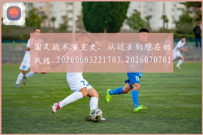 国足战术演变史:从过去到现在的风格_20260603221703_20260707014337