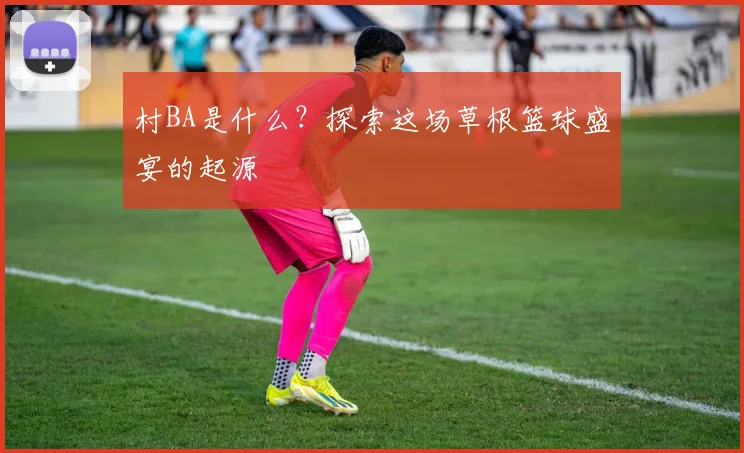村BA是什么？探索这场草根篮球盛宴的起源