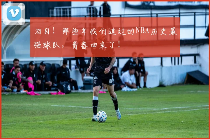 泪目!那些年我们追过的NBA历史最强球队,青春回来了!