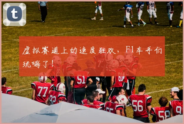 虚拟赛道上的速度狂欢，F1车手们玩嗨了！