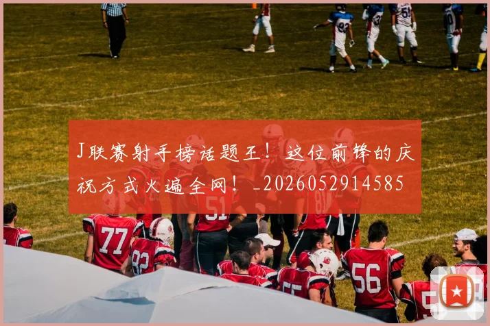 J联赛射手榜话题王！这位前锋的庆祝方式火遍全网！_20260529145854_20260702043833