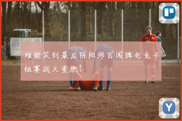 谁能笑到最后阴阳师百闻牌电竞卡组赛战火重燃!