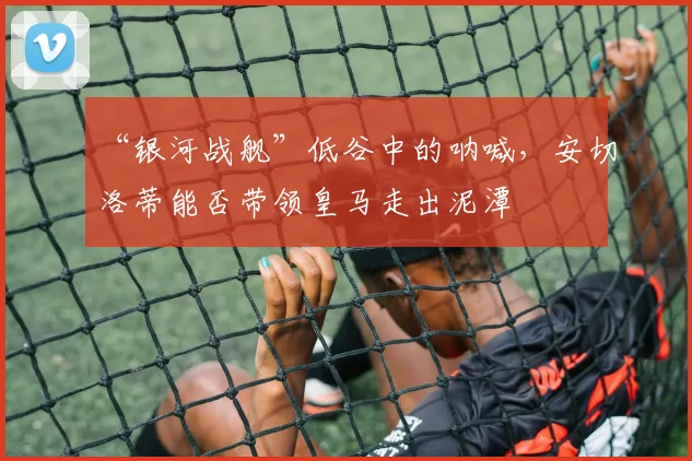 “银河战舰”低谷中的呐喊，安切洛蒂能否带领皇马走出泥潭