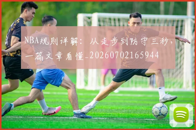 NBA规则详解：从走步到防守三秒，一篇文章看懂_20260702165944