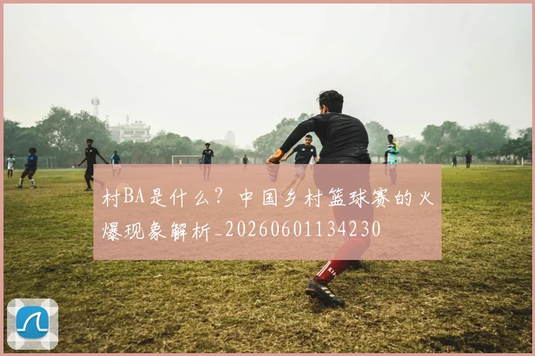 村BA是什么？中国乡村篮球赛的火爆现象解析_20260601134230