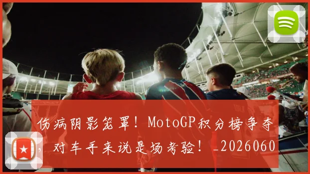 伤病阴影笼罩！MotoGP积分榜争夺，对车手来说是场考验！_20260601173508_20260704170107