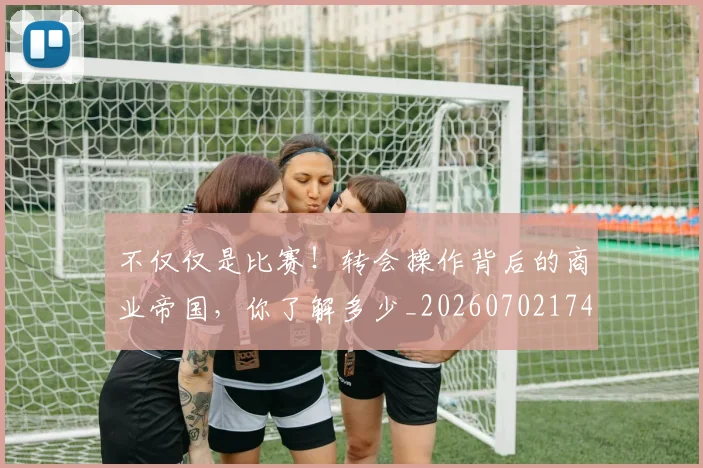 不仅仅是比赛！转会操作背后的商业帝国，你了解多少_20260702174259