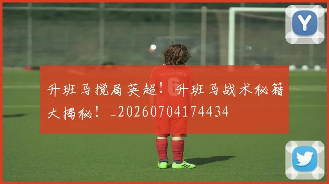 升班马搅局英超!升班马战术秘籍大揭秘!_20260704174434