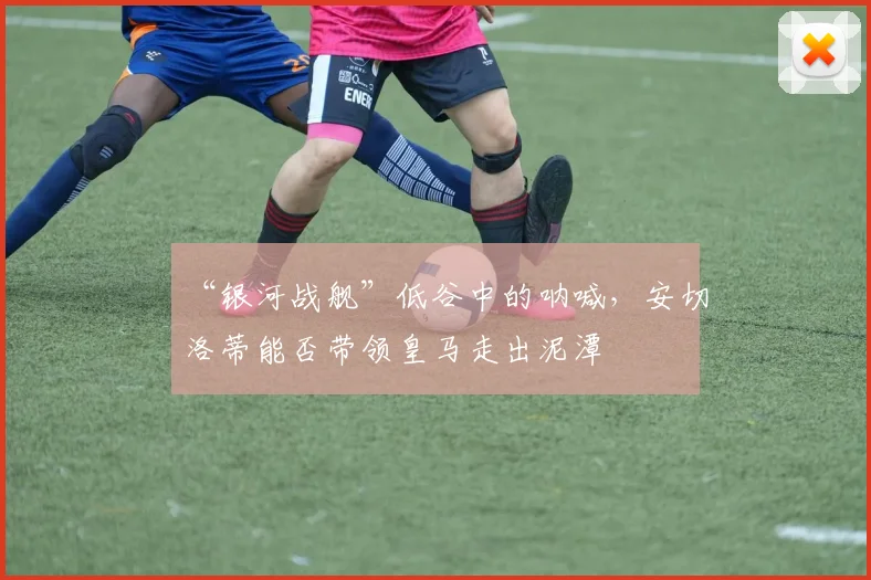 “银河战舰”低谷中的呐喊，安切洛蒂能否带领皇马走出泥潭