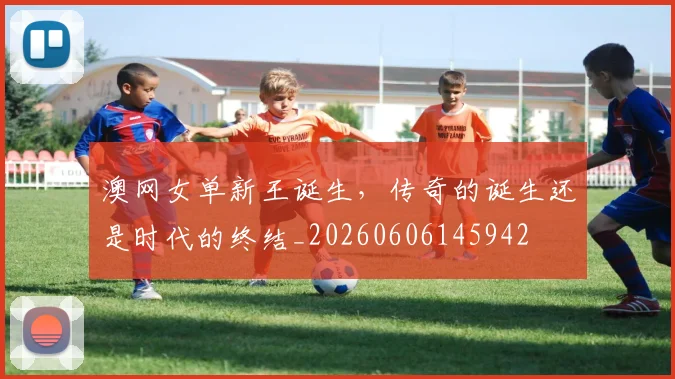 澳网女单新王诞生，传奇的诞生还是时代的终结_20260606145942