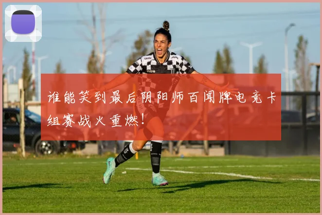 谁能笑到最后阴阳师百闻牌电竞卡组赛战火重燃！
